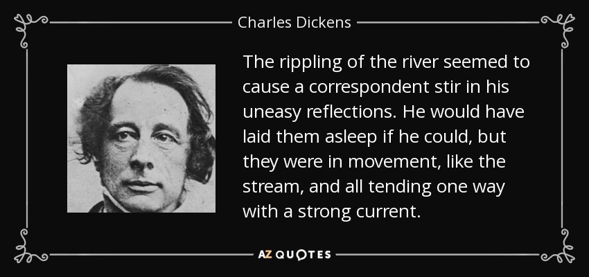 The rippling of the river seemed to cause a correspondent stir in his uneasy reflections. He would have laid them asleep if he could, but they were in movement, like the stream, and all tending one way with a strong current. - Charles Dickens