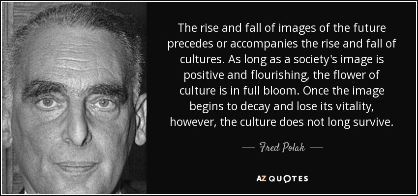 The rise and fall of images of the future precedes or accompanies the rise and fall of cultures. As long as a society's image is positive and flourishing, the flower of culture is in full bloom. Once the image begins to decay and lose its vitality, however, the culture does not long survive. - Fred Polak