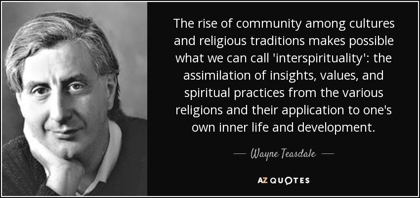 The rise of community among cultures and religious traditions makes possible what we can call 'interspirituality': the assimilation of insights, values, and spiritual practices from the various religions and their application to one's own inner life and development. - Wayne Teasdale