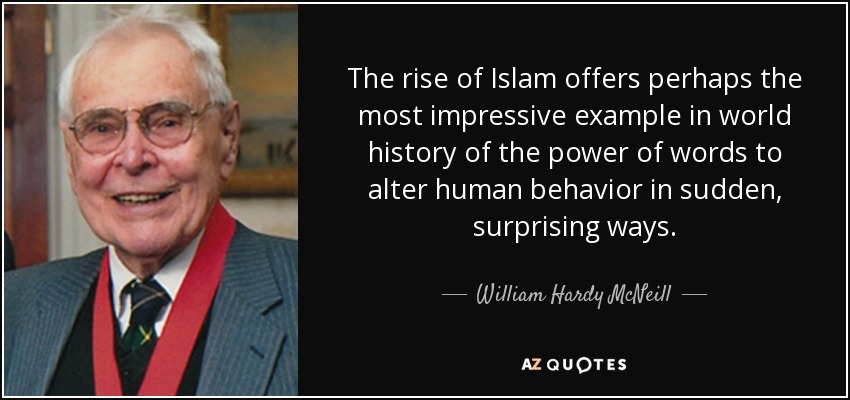 The rise of Islam offers perhaps the most impressive example in world history of the power of words to alter human behavior in sudden, surprising ways. - William Hardy McNeill