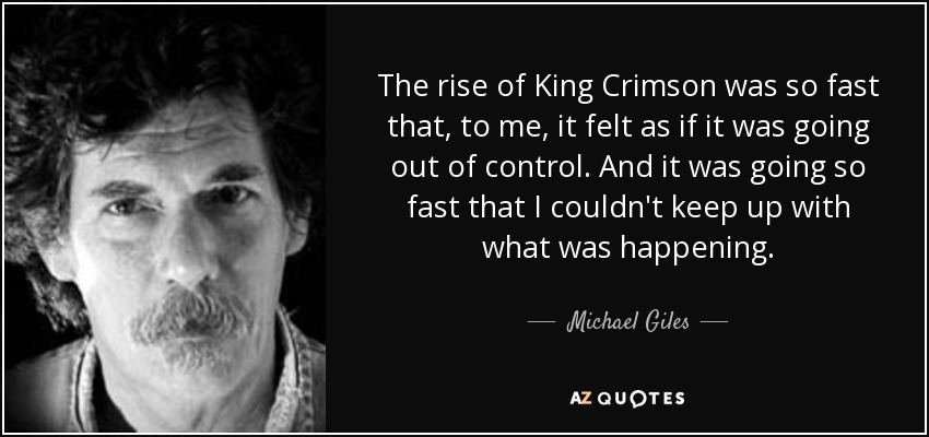 The rise of King Crimson was so fast that, to me, it felt as if it was going out of control. And it was going so fast that I couldn't keep up with what was happening. - Michael Giles
