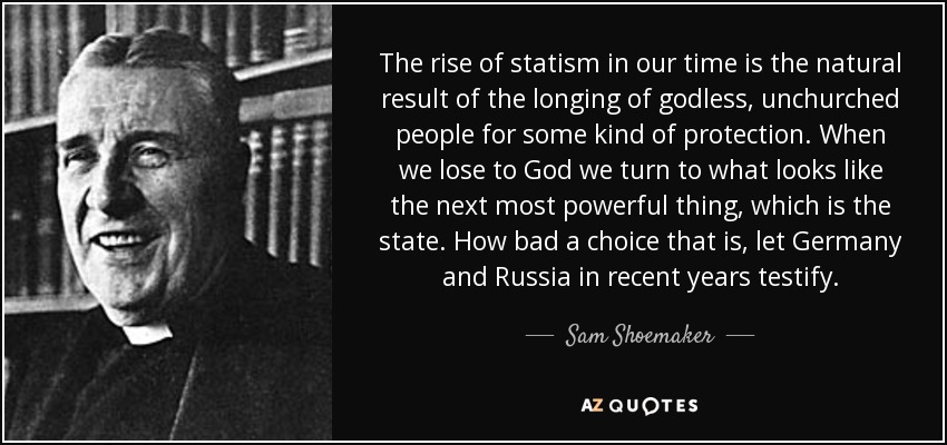 The rise of statism in our time is the natural result of the longing of godless, unchurched people for some kind of protection. When we lose to God we turn to what looks like the next most powerful thing, which is the state. How bad a choice that is, let Germany and Russia in recent years testify. - Sam Shoemaker