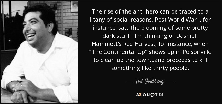 The rise of the anti-hero can be traced to a litany of social reasons. Post World War I, for instance, saw the blooming of some pretty dark stuff - I'm thinking of Dashiell Hammett's Red Harvest, for instance, when 