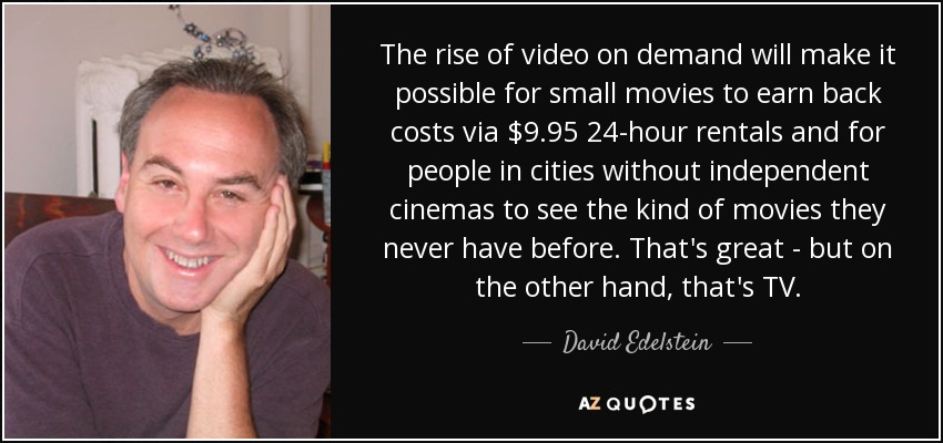 The rise of video on demand will make it possible for small movies to earn back costs via $9.95 24-hour rentals and for people in cities without independent cinemas to see the kind of movies they never have before. That's great - but on the other hand, that's TV. - David Edelstein