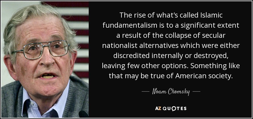 The rise of what's called Islamic fundamentalism is to a significant extent a result of the collapse of secular nationalist alternatives which were either discredited internally or destroyed, leaving few other options. Something like that may be true of American society. - Noam Chomsky