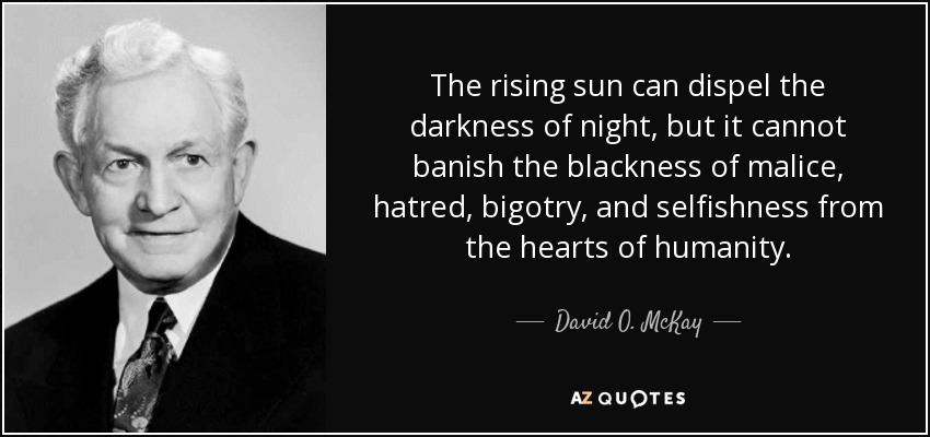 The rising sun can dispel the darkness of night, but it cannot banish the blackness of malice, hatred, bigotry, and selfishness from the hearts of humanity. - David O. McKay