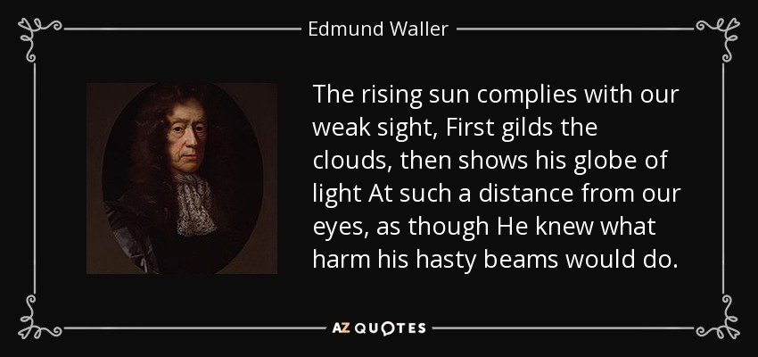 The rising sun complies with our weak sight, First gilds the clouds, then shows his globe of light At such a distance from our eyes, as though He knew what harm his hasty beams would do. - Edmund Waller