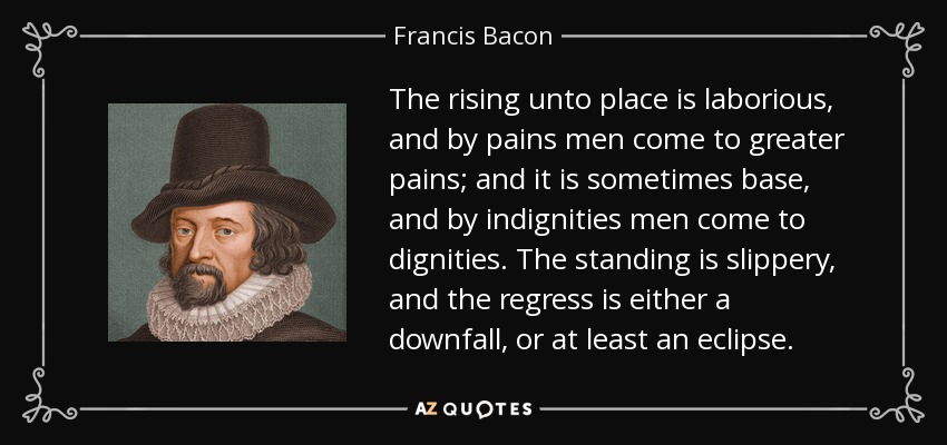 The rising unto place is laborious, and by pains men come to greater pains; and it is sometimes base, and by indignities men come to dignities. The standing is slippery, and the regress is either a downfall, or at least an eclipse. - Francis Bacon
