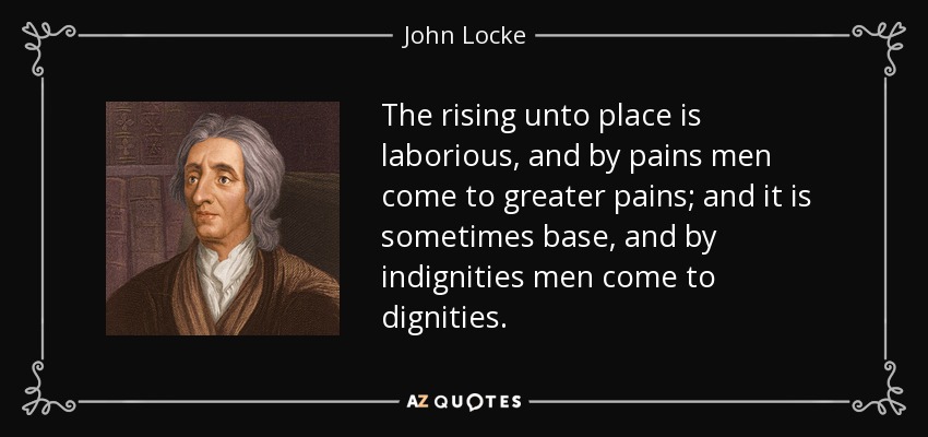 The rising unto place is laborious, and by pains men come to greater pains; and it is sometimes base, and by indignities men come to dignities. - John Locke