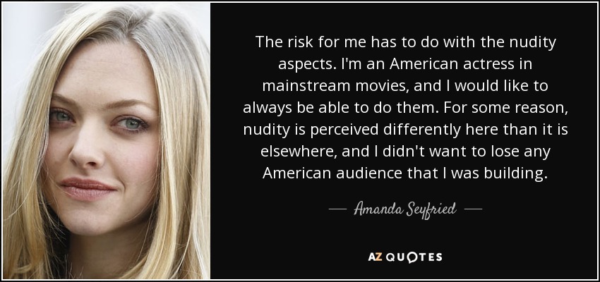 The risk for me has to do with the nudity aspects. I'm an American actress in mainstream movies, and I would like to always be able to do them. For some reason, nudity is perceived differently here than it is elsewhere, and I didn't want to lose any American audience that I was building. - Amanda Seyfried