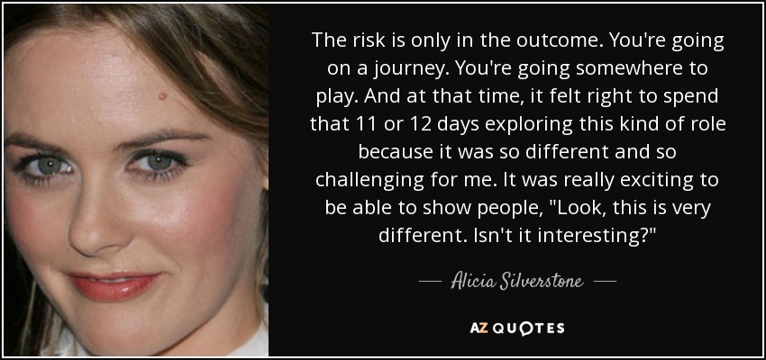 The risk is only in the outcome. You're going on a journey. You're going somewhere to play. And at that time, it felt right to spend that 11 or 12 days exploring this kind of role because it was so different and so challenging for me. It was really exciting to be able to show people, 