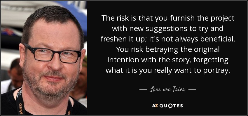 The risk is that you furnish the project with new suggestions to try and freshen it up; it's not always beneficial. You risk betraying the original intention with the story, forgetting what it is you really want to portray. - Lars von Trier