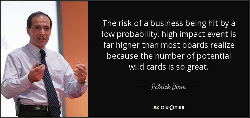 The risk of a business being hit by a low probability, high impact event is far higher than most boards realize because the number of potential wild cards is so great. - Patrick Dixon