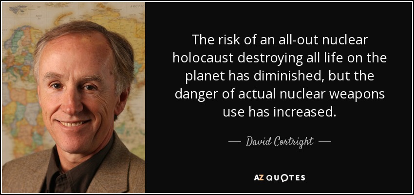 The risk of an all-out nuclear holocaust destroying all life on the planet has diminished, but the danger of actual nuclear weapons use has increased. - David Cortright