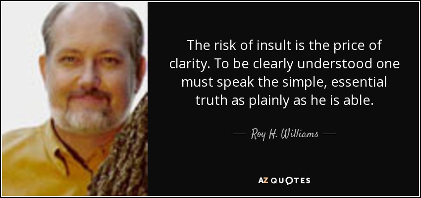 The risk of insult is the price of clarity. To be clearly understood one must speak the simple, essential truth as plainly as he is able. - Roy H. Williams
