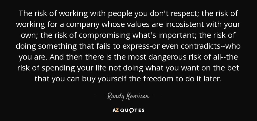 The risk of working with people you don't respect; the risk of working for a company whose values are incosistent with your own; the risk of compromising what's important; the risk of doing something that fails to express-or even contradicts--who you are. And then there is the most dangerous risk of all--the risk of spending your life not doing what you want on the bet that you can buy yourself the freedom to do it later. - Randy Komisar