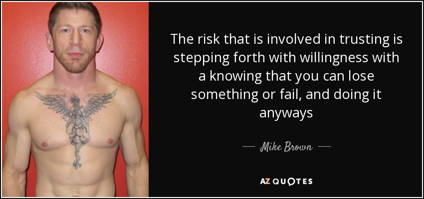 The risk that is involved in trusting is stepping forth with willingness with a knowing that you can lose something or fail, and doing it anyways - Mike Brown