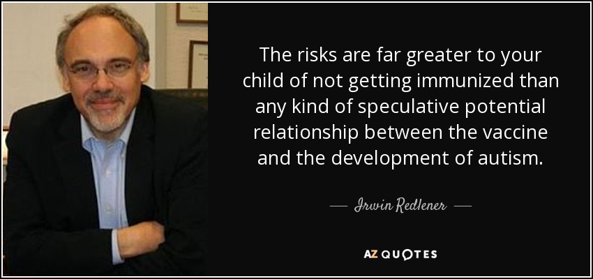 The risks are far greater to your child of not getting immunized than any kind of speculative potential relationship between the vaccine and the development of autism. - Irwin Redlener