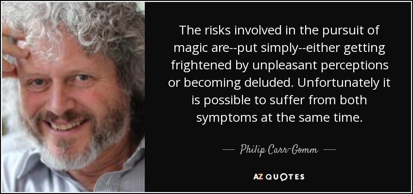 The risks involved in the pursuit of magic are--put simply--either getting frightened by unpleasant perceptions or becoming deluded. Unfortunately it is possible to suffer from both symptoms at the same time. - Philip Carr-Gomm