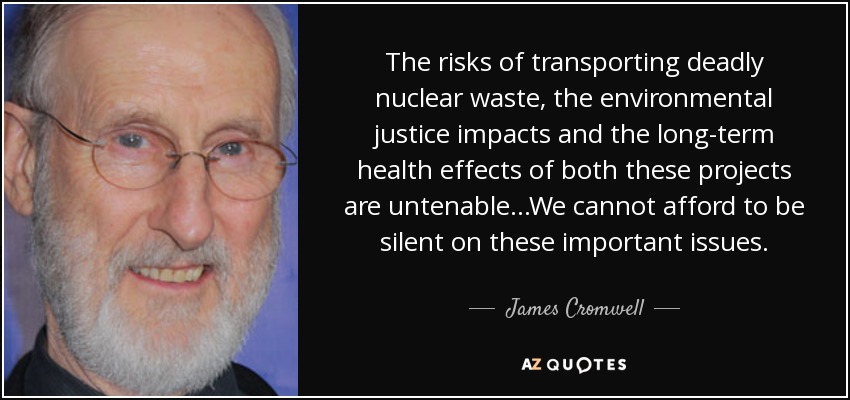 The risks of transporting deadly nuclear waste, the environmental justice impacts and the long-term health effects of both these projects are untenable...We cannot afford to be silent on these important issues. - James Cromwell