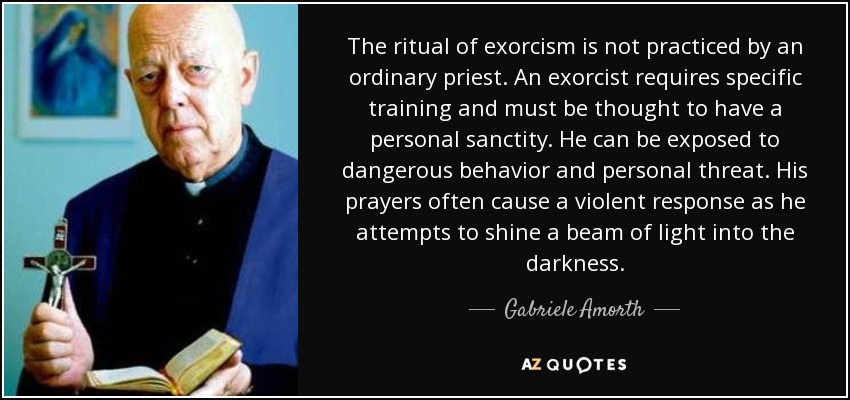The ritual of exorcism is not practiced by an ordinary priest. An exorcist requires specific training and must be thought to have a personal sanctity. He can be exposed to dangerous behavior and personal threat. His prayers often cause a violent response as he attempts to shine a beam of light into the darkness. - Gabriele Amorth
