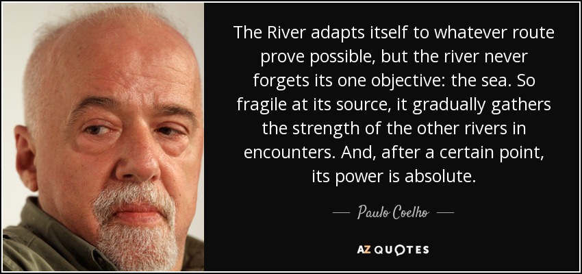 The River adapts itself to whatever route prove possible, but the river never forgets its one objective: the sea. So fragile at its source, it gradually gathers the strength of the other rivers in encounters. And, after a certain point, its power is absolute. - Paulo Coelho