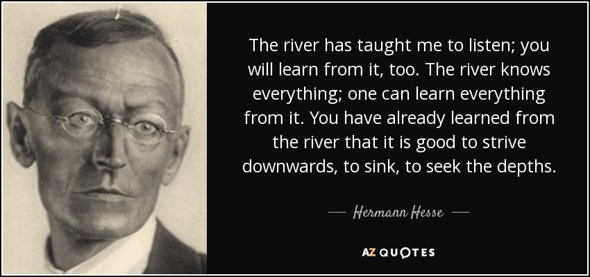The river has taught me to listen; you will learn from it, too. The river knows everything; one can learn everything from it. You have already learned from the river that it is good to strive downwards, to sink, to seek the depths. - Hermann Hesse
