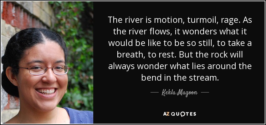 The river is motion, turmoil, rage. As the river flows, it wonders what it would be like to be so still, to take a breath, to rest. But the rock will always wonder what lies around the bend in the stream. - Kekla Magoon