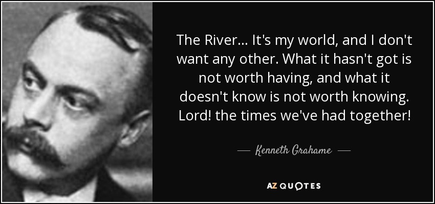 The River... It's my world, and I don't want any other. What it hasn't got is not worth having, and what it doesn't know is not worth knowing. Lord! the times we've had together! - Kenneth Grahame