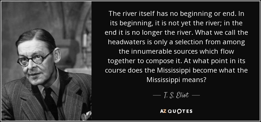 The river itself has no beginning or end. In its beginning, it is not yet the river; in the end it is no longer the river. What we call the headwaters is only a selection from among the innumerable sources which flow together to compose it. At what point in its course does the Mississippi become what the Mississippi means? - T. S. Eliot