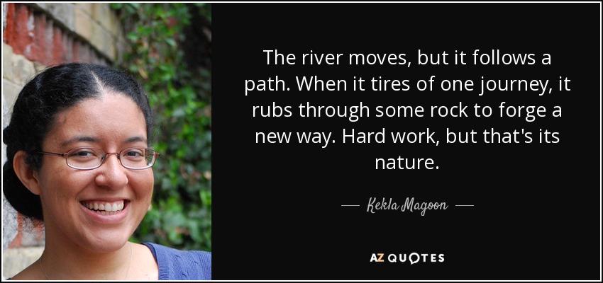 The river moves, but it follows a path. When it tires of one journey, it rubs through some rock to forge a new way. Hard work, but that's its nature. - Kekla Magoon