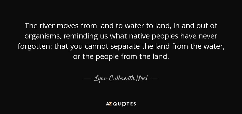 The river moves from land to water to land, in and out of organisms, reminding us what native peoples have never forgotten: that you cannot separate the land from the water, or the people from the land. - Lynn Culbreath Noel