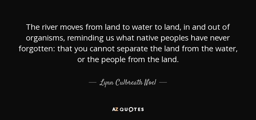 The river moves from land to water to land, in and out of organisms, reminding us what native peoples have never forgotten: that you cannot separate the land from the water, or the people from the land. - Lynn Culbreath Noel
