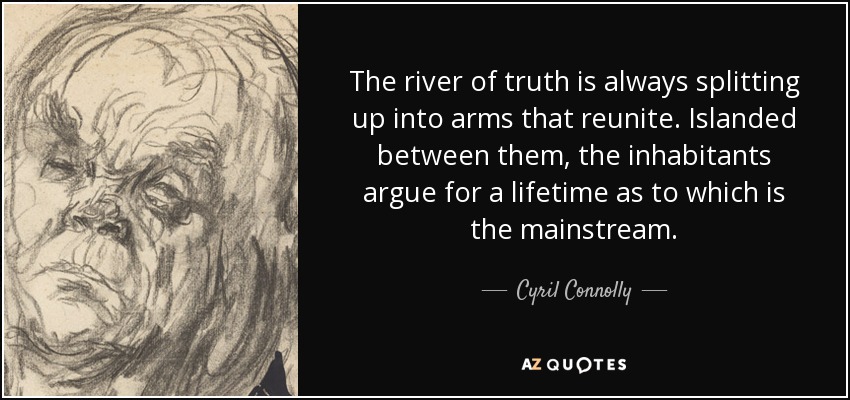 The river of truth is always splitting up into arms that reunite. Islanded between them, the inhabitants argue for a lifetime as to which is the mainstream. - Cyril Connolly