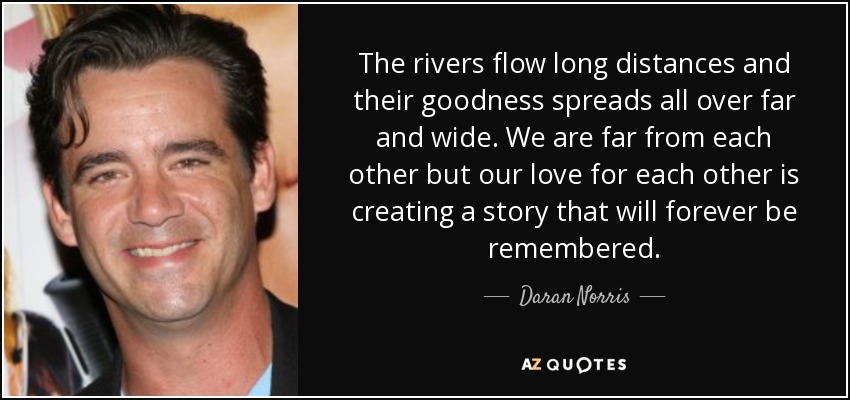 The rivers flow long distances and their goodness spreads all over far and wide. We are far from each other but our love for each other is creating a story that will forever be remembered. - Daran Norris