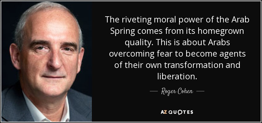 The riveting moral power of the Arab Spring comes from its homegrown quality. This is about Arabs overcoming fear to become agents of their own transformation and liberation. - Roger Cohen