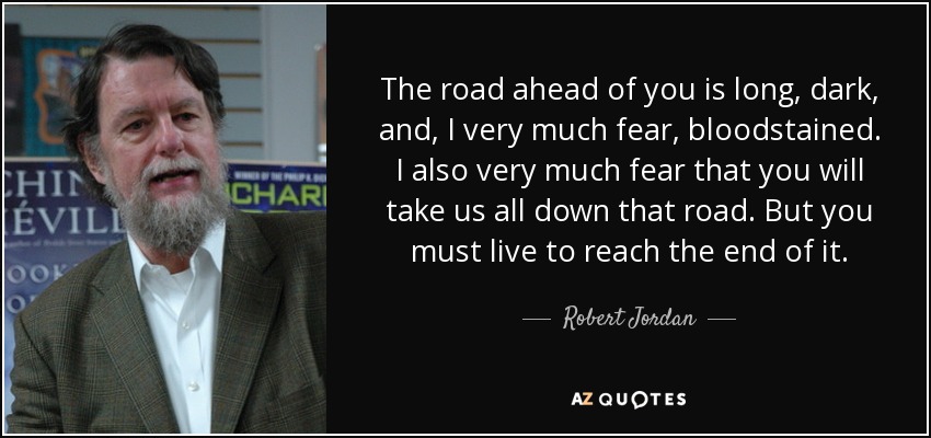 The road ahead of you is long, dark, and, I very much fear, bloodstained. I also very much fear that you will take us all down that road. But you must live to reach the end of it. - Robert Jordan