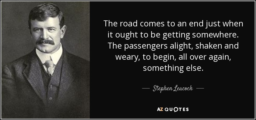 The road comes to an end just when it ought to be getting somewhere. The passengers alight, shaken and weary, to begin, all over again, something else. - Stephen Leacock