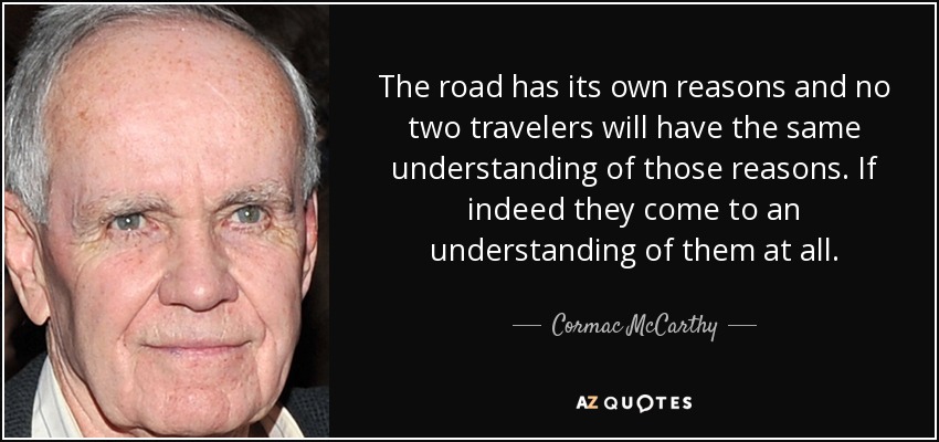 The road has its own reasons and no two travelers will have the same understanding of those reasons. If indeed they come to an understanding of them at all. - Cormac McCarthy