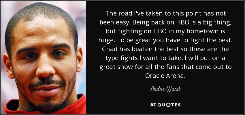 The road I've taken to this point has not been easy. Being back on HBO is a big thing, but fighting on HBO in my hometown is huge. To be great you have to fight the best. Chad has beaten the best so these are the type fights I want to take. I will put on a great show for all the fans that come out to Oracle Arena. - Andre Ward