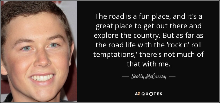 The road is a fun place, and it's a great place to get out there and explore the country. But as far as the road life with the 'rock n' roll temptations,' there's not much of that with me. - Scotty McCreery