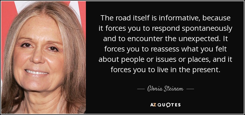 The road itself is informative, because it forces you to respond spontaneously and to encounter the unexpected. It forces you to reassess what you felt about people or issues or places, and it forces you to live in the present. - Gloria Steinem