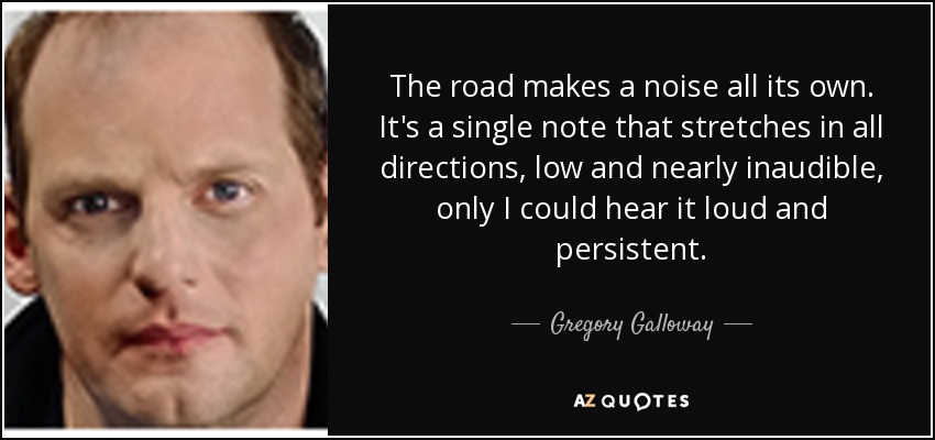 The road makes a noise all its own. It's a single note that stretches in all directions, low and nearly inaudible, only I could hear it loud and persistent. - Gregory Galloway