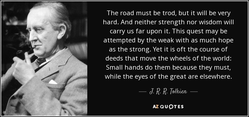 The road must be trod, but it will be very hard. And neither strength nor wisdom will carry us far upon it. This quest may be attempted by the weak with as much hope as the strong. Yet it is oft the course of deeds that move the wheels of the world: Small hands do them because they must, while the eyes of the great are elsewhere. - J. R. R. Tolkien