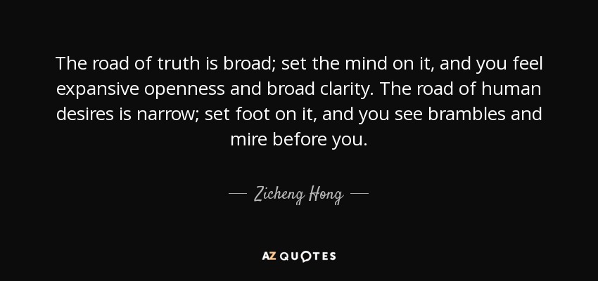 The road of truth is broad; set the mind on it, and you feel expansive openness and broad clarity. The road of human desires is narrow; set foot on it, and you see brambles and mire before you. - Zicheng Hong