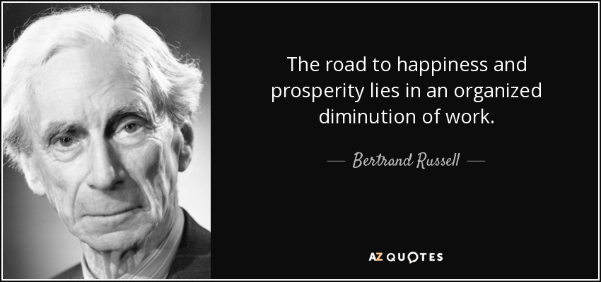 The road to happiness and prosperity lies in an organized diminution of work. - Bertrand Russell