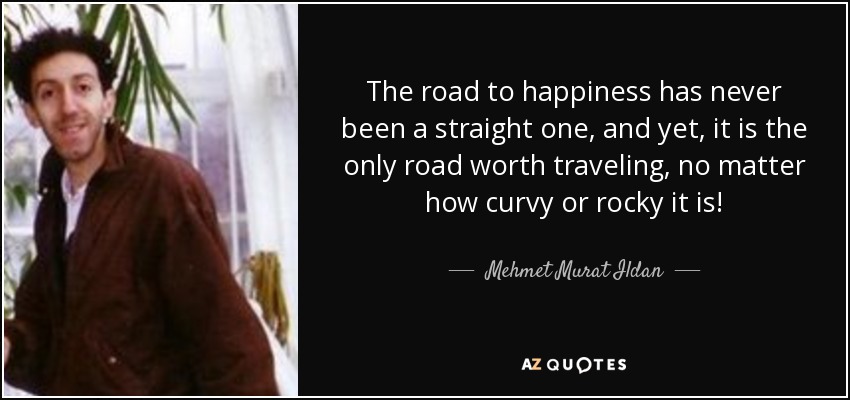 The road to happiness has never been a straight one, and yet, it is the only road worth traveling, no matter how curvy or rocky it is! - Mehmet Murat Ildan