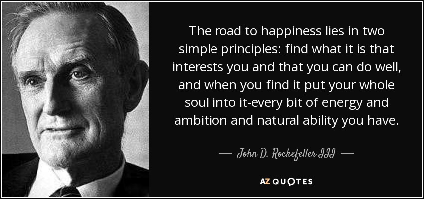 The road to happiness lies in two simple principles: find what it is that interests you and that you can do well, and when you find it put your whole soul into it-every bit of energy and ambition and natural ability you have. - John D. Rockefeller III