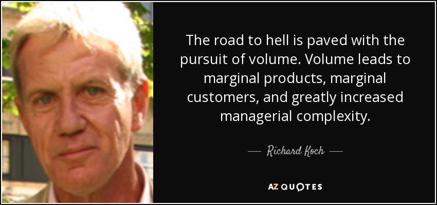 The road to hell is paved with the pursuit of volume. Volume leads to marginal products, marginal customers, and greatly increased managerial complexity. - Richard Koch