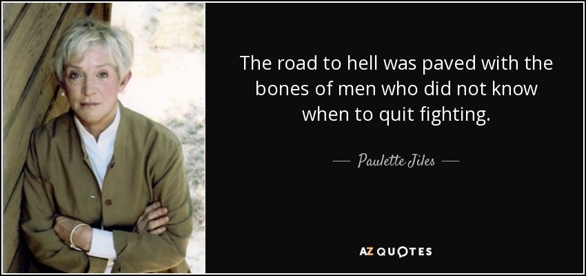 The road to hell was paved with the bones of men who did not know when to quit fighting. - Paulette Jiles